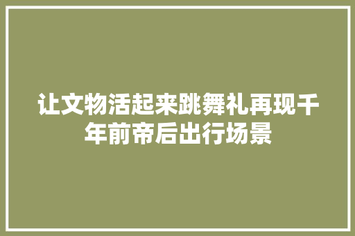 让文物活起来跳舞礼再现千年前帝后出行场景
