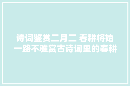 诗词鉴赏二月二 春耕将始一路不雅赏古诗词里的春耕