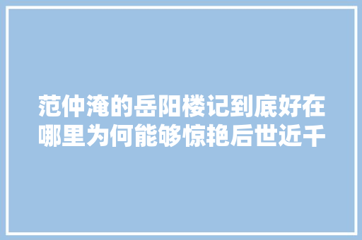 范仲淹的岳阳楼记到底好在哪里为何能够惊艳后世近千年