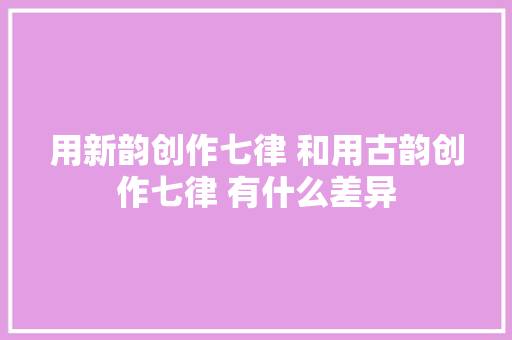 用新韵创作七律 和用古韵创作七律 有什么差异