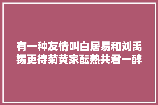 有一种友情叫白居易和刘禹锡更待菊黄家酝熟共君一醉一欢然