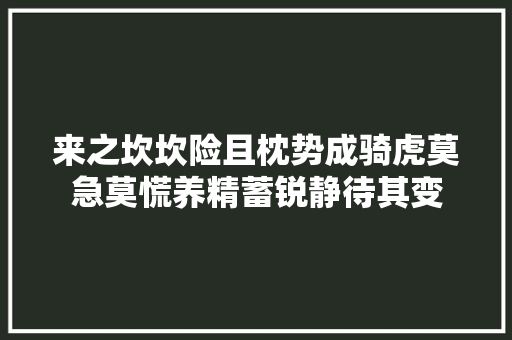 来之坎坎险且枕势成骑虎莫急莫慌养精蓄锐静待其变