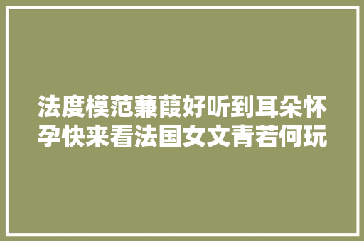 法度模范蒹葭好听到耳朵怀孕快来看法国女文青若何玩转中国古诗