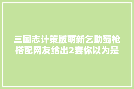 三国志计策版萌新乞助蜀枪搭配网友给出2套你以为是坑吗