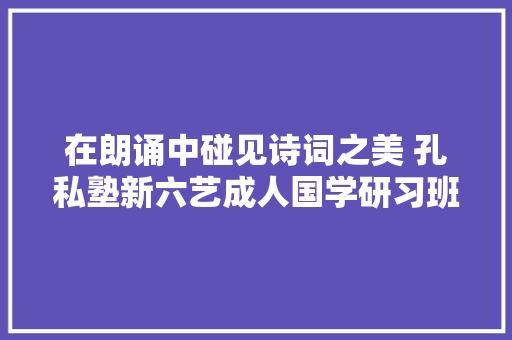 在朗诵中碰见诗词之美 孔私塾新六艺成人国学研习班推出诗词朗诵班