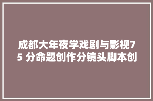 成都大年夜学戏剧与影视75 分命题创作分镜头脚本创作讲解干货分享