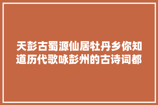 天彭古蜀源仙居牡丹乡你知道历代歌咏彭州的古诗词都有哪些