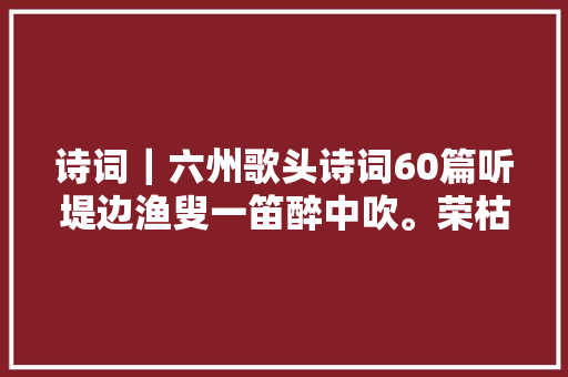 诗词｜六州歌头诗词60篇听堤边渔叟一笛醉中吹。荣枯谁知