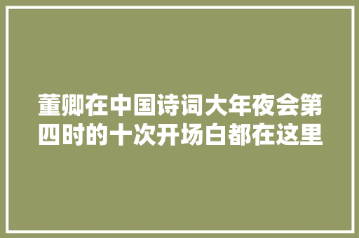 董卿在中国诗词大年夜会第四时的十次开场白都在这里了每一次她都是腹有诗书气自华的代言人