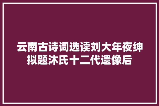 云南古诗词选读刘大年夜绅拟题沐氏十二代遗像后