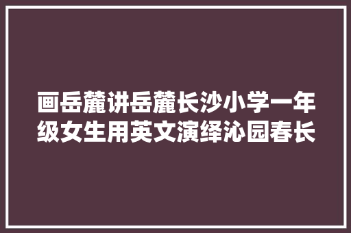 画岳麓讲岳麓长沙小学一年级女生用英文演绎沁园春长沙