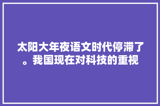 太阳大年夜语文时代停滞了。我国现在对科技的重视