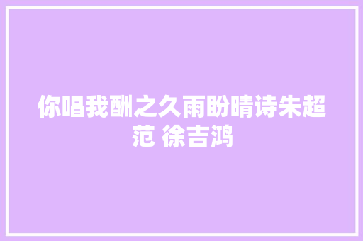 你唱我酬之久雨盼晴诗朱超范 徐吉鸿
