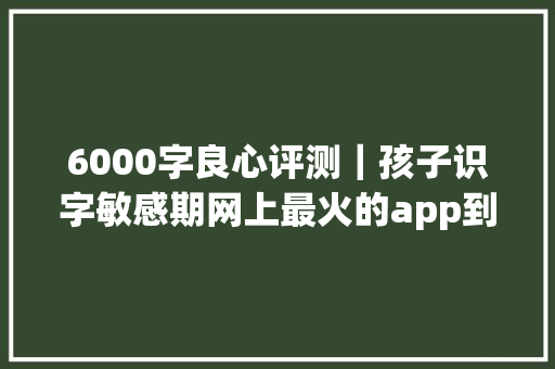 6000字良心评测｜孩子识字敏感期网上最火的app到底怎么选