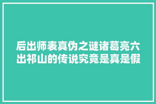 后出师表真伪之谜诸葛亮六出祁山的传说究竟是真是假