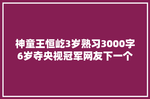 神童王恒屹3岁熟习3000字6岁夺央视冠军网友下一个方仲永