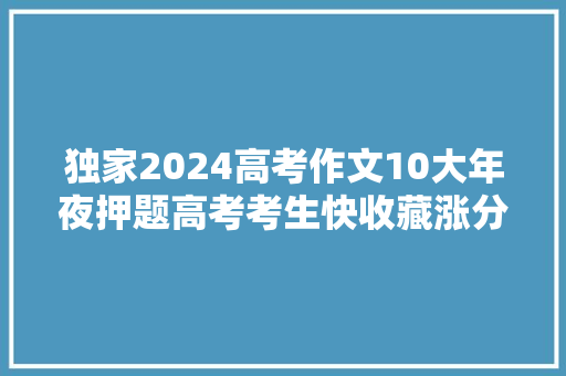 独家2024高考作文10大年夜押题高考考生快收藏涨分神器