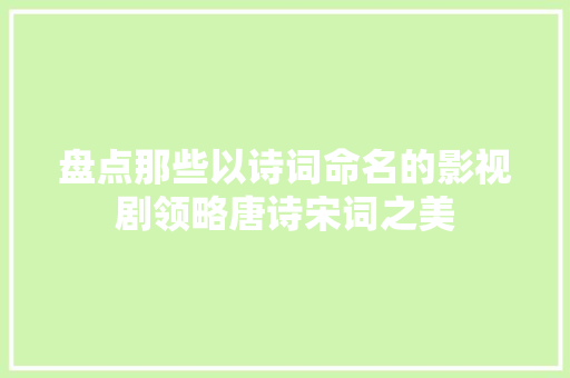 盘点那些以诗词命名的影视剧领略唐诗宋词之美