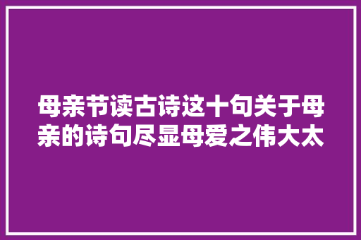 母亲节读古诗这十句关于母亲的诗句尽显母爱之伟大太冲动了