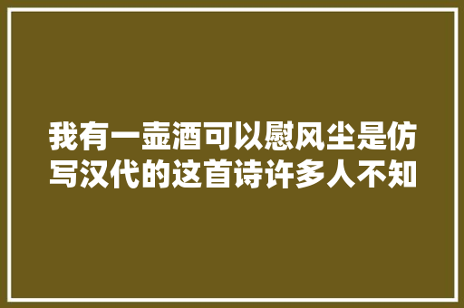 我有一壶酒可以慰风尘是仿写汉代的这首诗许多人不知道