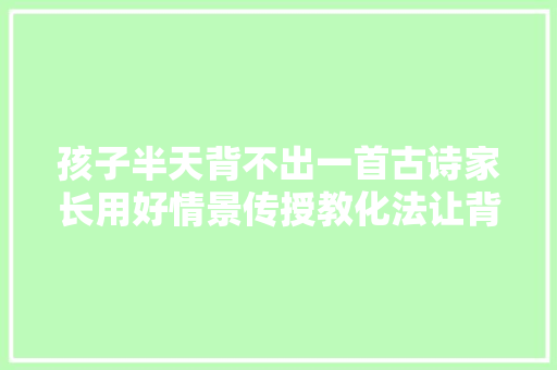 孩子半天背不出一首古诗家长用好情景传授教化法让背诗成为享受