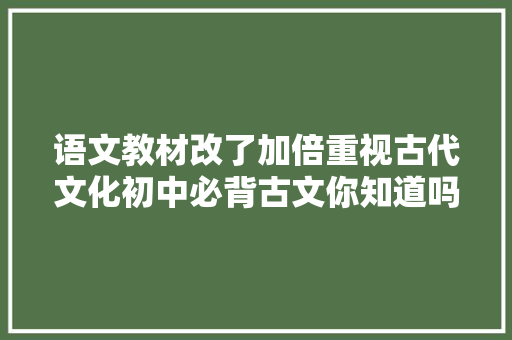 语文教材改了加倍重视古代文化初中必背古文你知道吗要早背