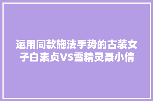 运用同款施法手势的古装女子白素贞VS雪精灵聂小倩VS七仙女