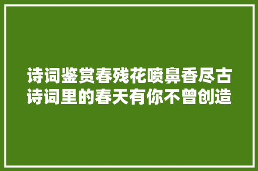 诗词鉴赏春残花喷鼻香尽古诗词里的春天有你不曾创造的风景