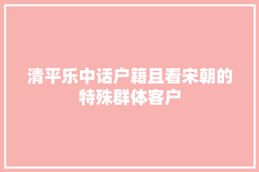 清平乐中话户籍且看宋朝的特殊群体客户