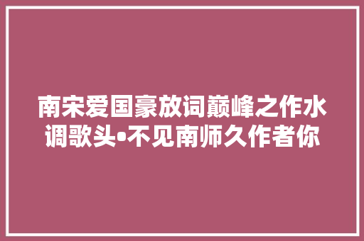 南宋爱国豪放词巅峰之作水调歌头•不见南师久作者你一定熟