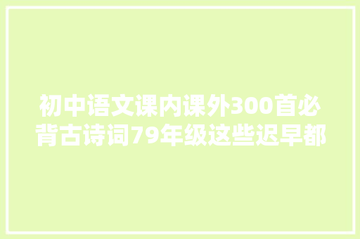 初中语文课内课外300首必背古诗词79年级这些迟早都要背