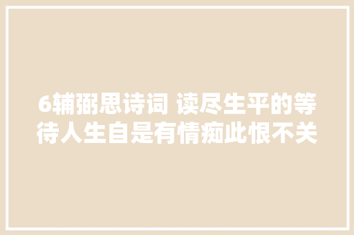 6辅弼思诗词 读尽生平的等待人生自是有情痴此恨不关风与月 6辅弼思诗词 读尽生平的等待人生自是有情痴此恨不关风与月