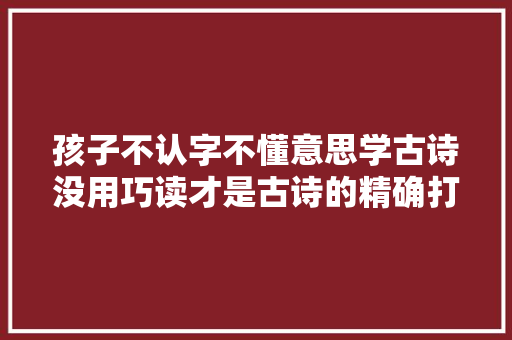 孩子不认字不懂意思学古诗没用巧读才是古诗的精确打开办法