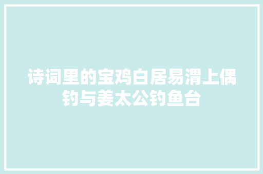 诗词里的宝鸡白居易渭上偶钓与姜太公钓鱼台
