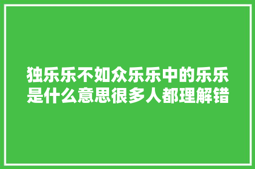 独乐乐不如众乐乐中的乐乐是什么意思很多人都理解错了