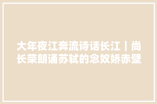 大年夜江奔流诗话长江｜尚长荣朗诵苏轼的念奴娇赤壁怀古