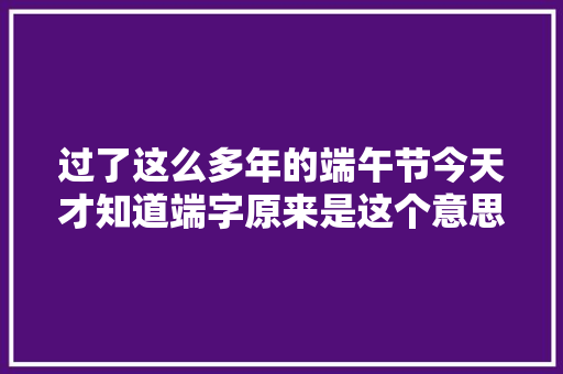 过了这么多年的端午节今天才知道端字原来是这个意思
