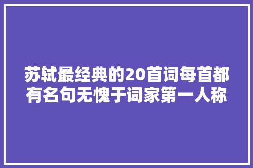 苏轼最经典的20首词每首都有名句无愧于词家第一人称号