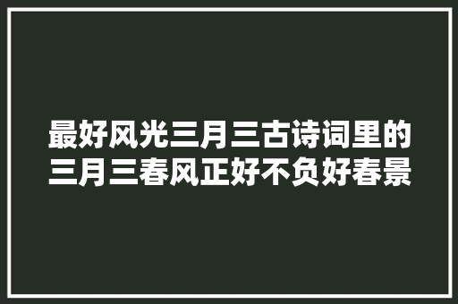 最好风光三月三古诗词里的三月三春风正好不负好春景春色