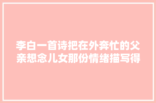 李白一首诗把在外奔忙的父亲想念儿女那份情绪描写得动听肺腑