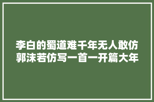 李白的蜀道难千年无人敢仿郭沫若仿写一首一开篇大年夜气磅礴