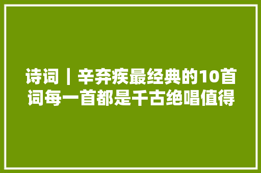 诗词｜辛弃疾最经典的10首词每一首都是千古绝唱值得一读再读