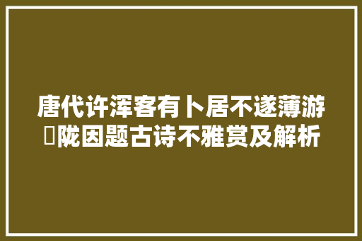 唐代许浑客有卜居不遂薄游汧陇因题古诗不雅赏及解析 涨常识