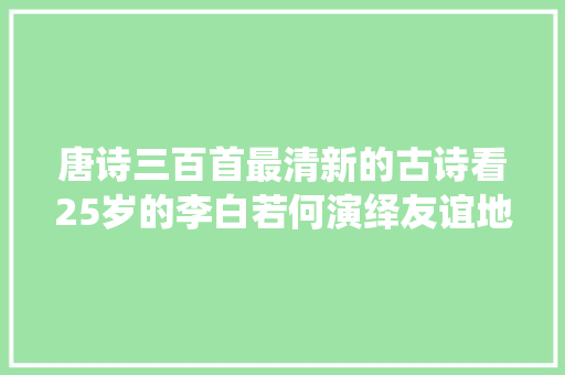 唐诗三百首最清新的古诗看25岁的李白若何演绎友谊地久天长