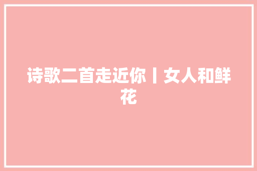 诗歌二首走近你丨女人和鲜花