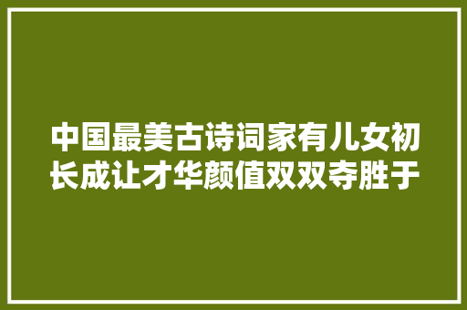 中国最美古诗词家有儿女初长成让才华颜值双双夺胜于人世