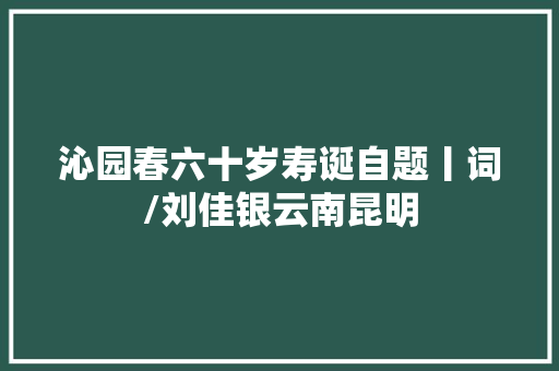 沁园春六十岁寿诞自题丨词/刘佳银云南昆明