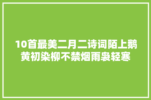 10首最美二月二诗词陌上鹅黄初染柳不禁烟雨袅轻寒