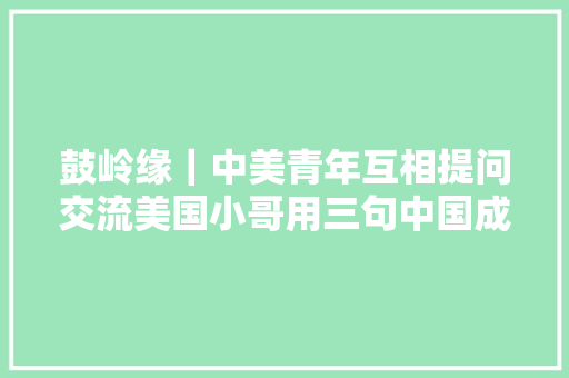 鼓岭缘｜中美青年互相提问交流美国小哥用三句中国成语形容中美交流