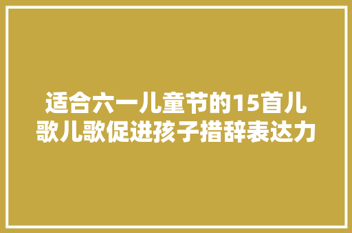 适合六一儿童节的15首儿歌儿歌促进孩子措辞表达力孩子开口早